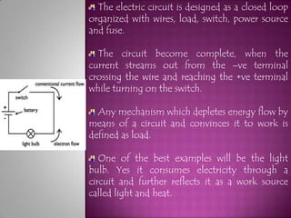 The electric circuit is designed as a closed loop
organized with wires, load, switch, power source
and fuse.

  The circuit become complete, when the
current streams out from the –ve terminal
crossing the wire and reaching the +ve terminal
while turning on the switch.

  Any mechanism which depletes energy flow by
means of a circuit and convinces it to work is
defined as load.

   One of the best examples will be the light
bulb. Yes it consumes electricity through a
circuit and further reflects it as a work source
called light and heat.
 