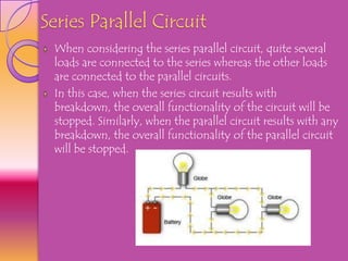 Series Parallel Circuit
 When considering the series parallel circuit, quite several
 loads are connected to the series whereas the other loads
 are connected to the parallel circuits.
 In this case, when the series circuit results with
 breakdown, the overall functionality of the circuit will be
 stopped. Similarly, when the parallel circuit results with any
 breakdown, the overall functionality of the parallel circuit
 will be stopped.
 