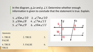 In the diagram, g⊥e and g ⊥ f. Determine whether enough
information is given to conclude that the statement is true. Explain.
1. ∠6≅∠10 2. ∠7≅∠10
3. ∠6≅∠8 4. ∠7≅∠11
5. ∠7≅∠9 6. ∠6≅∠11
Answers:
1. TRUE 2. TRUE 3.
FALSE
4. TRUE 5. FALSE 6.
TRUE
 
