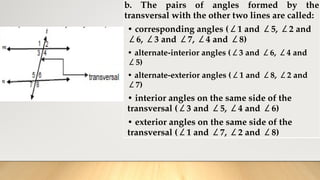 b. The pairs of angles formed by the
transversal with the other two lines are called:
• corresponding angles (∠1 and ∠5, ∠2 and
∠6, ∠3 and ∠7, ∠4 and ∠8)
• alternate-interior angles (∠3 and ∠6, ∠4 and
∠5)
• alternate-exterior angles (∠1 and ∠8, ∠2 and
∠7)
• interior angles on the same side of the
transversal (∠3 and ∠5, ∠4 and ∠6)
• exterior angles on the same side of the
transversal (∠1 and ∠7, ∠2 and ∠8)
 