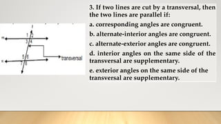 3. If two lines are cut by a transversal, then
the two lines are parallel if:
a. corresponding angles are congruent.
b. alternate-interior angles are congruent.
c. alternate-exterior angles are congruent.
d. interior angles on the same side of the
transversal are supplementary.
e. exterior angles on the same side of the
transversal are supplementary.
 