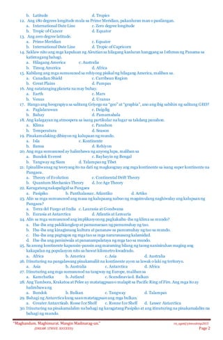 “Maghandum. Maghimurat. Mangin Madinarag-un.” ris_ogeid/ybmozkinp2015
(DREAM. STRIVE. SUCCEED) Page 2
b. Latitude d. Tropics
12. Ang 180 degrees longitude mula sa Prime Meridian, pakanluran man o pasilangan.
a. International Date Line c. Zero degree longitude
b. Tropic of Cancer d. Equator
13. Ang zero degree latitude.
a. Prime Meridian c. Equator
b. International Date Line d. Tropic of Capricorn
14. Saklaw nito ang mga kapuluan ng Aleutiansa hilagang kanluran hanggang sa Isthmus ng Panama sa
katimugang bahagi.
a. Hilagang America c. Australia
b. Timog America d. Africa
15. Kabilang ang mga sumusunod sa rehiyong pisikal ng hilagang America,maliban sa.
a. Canadian Shield c. Carribean Region
b. Great Plains d. Pampas
16. Ang natatanging planeta na may buhay.
a. Earth c. Mars
b. Venus d. Uranus
17. Hango ang heograpiya sa salitang Griyego na “geo” at “graphia”, ano ang ibig sabihin ng salitang GEO?
a. Paglalarawan c. Daigdig
b. Bahay d. Pamamahala
18. Ang kalagayan ng atmospera sa isang partikular na lugar sa takdang panahon.
a. Klima c. Panahon
b. Temperatura d. Season
19. Pinakamalaking dibisyon ng kalupaan ng mundo.
a. Isla c. Kontinente
b. Bansa d. Rehiyon
20. Ang mga sumusunod ay halimbawa ng anyong lupa, maliban sa
a. Bundok Everest c. Baybayin ng Bengal
b. Tangway ng Siam d. Talampas ng Tibet
21. Ipinaliliwanag ng teoryang ito na dati ng magkaugnay ang mga kontinente sa isang super kontinente na
Pangaea.
a. Theory of Evolution c. Continental Drift Theory
b. Quantum Mechanics Theory d. Ice Age Theory
22. Karagatang nakapaligid sa Pangaea
a. Pasipiko b. Panthalassac. Atlantiko d. Artiko
23. Alin sa mga sumusunod ang masa ng kalupaang nabuo ng magsimulang naghiwalay ang kalupaanng
Pangaea?
a. Terra del Fuego at India c. Laurasia at Gondwana
b. Eurasia at Antarctica d. Atlantis at Lemuria
24. Alin sa mga sumusunod ang implikasyonng pagkakaiba-iba ng klima sa mundo?
a. Iba-iba ang pakikiangkop at pamamaraan ng pamumuhay ng tao.
b. Iba-iba ang kinagisnang kultura at pananaw sa pamumuhay ng tao sa mundo.
c. Iba-iba ang pagtugon ng mga tao sa mga nararanasang kalamidad.
d. Iba-iba ang paniniwala at pananampalataya ng mga tao sa mundo.
25. Sa anong kontinente kapansin-pansin ang maraming bilang ng taong naninirahan maging ang
kakapalan ng populasyon nito sa bawat kilometro kwadrado.
a. Africa b. America c. Asia d. Australia
26. Itinuturing na pangalawang pinakamaliit na kontinente ayon sa lawak o laki ng teritoryo.
a. Asia b. Australia c. Antarctica d. Africa
27. Itinuturing ang mga sumusunod na tangway ng Europe, malibansa
a. Kamchatka b. Jutland c. Scandinaviad. Balkan
28. Ang Tambora, Krakatoa at Pelee ay matatagpuano malapit sa Pacific Ring of Fire. Ang mga ito ay
halimbawa ng
a. Bundok b. Bulkan c. Tangway d. Talampas
29. Bahagi ng Antarctica kung saanmatatagpuanang mga bulkan.
a. Greater Antarcticab. Rosse Ice Shelf c. Ronne Ice Shelf d. Lesser Antarctica
30. Itinuturing na pinakamalalim na bahagi ng karagatang Pasipiko at ang itinuturing na pinakamalalim na
bahagi ng mundo.
 