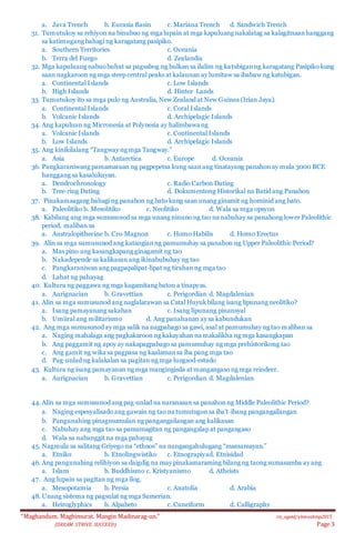 “Maghandum. Maghimurat. Mangin Madinarag-un.” ris_ogeid/ybmozkinp2015
(DREAM. STRIVE. SUCCEED) Page 3
a. Java Trench b. Eurasia Basin c. Mariana Trench d. Sandwich Trench
31. Tumutukoy sa rehiyon na binubuo ng mga lupain at mga kapuluang nakalatag sa kalagitnaanhanggang
sa katimugang bahagi ng karagatang pasipiko.
a. Southern Territories c. Oceania
b. Terra del Fuego d. Zealandia
32. Mga kapuluang nabuobuhat sa pagsabog ng bulkan sa ilalim ng katubiganng karagatang Pasipiko kung
saan nagkaroon ng mga steep central peaks at kalaunan ay lumitaw sa ibabaw ng katubigan.
a. Continental Islands c. Low Islands
b. High Islands d. Hinter Lands
33. Tumutukoy ito sa mga pulo ng Australia, New Zealand at New Guinea (Irian Jaya).
a. Continental Islands c. Coral Islands
b. Volcanic Islands d. Archipelagic Islands
34. Ang kapuluan ng Micronesia at Polynesia ay halimbawa ng
a. Volcanic Islands c. Continental Islands
b. Low Islands d. Archipelagic Islands
35. Ang kinikilalang “Tangway ng mga Tangway.”
a. Asia b. Antarctica c. Europe d. Oceania
36. Pangkaraniwang pamamaraan ng pagpepetsa kung saanang tinatayang panahonay mula 3000 BCE
hanggang sa kasalukuyan.
a. Dendrochronology c. Radio Carbon Dating
b. Tree‐ring Dating d. Dokumentong Historikal na Batid ang Panahon
37. Pinakamaagang bahagi ng panahon ng bato kung saan unang ginamit ng hominid ang bato.
a. Paleolitiko b. Mesolitiko c. Neolitiko d. Wala sa mga opsyon
38. Kabilang ang mga sumusunod sa mga unang ninuno ng tao na nabuhay sa panahong lower Paleolithic
period, maliban sa
a. Australopithecine b. Cro‐Magnon c. Homo Habilis d. Homo Erectus
39. Alin sa mga sumusunod ang katangianng pamumuhay sa panahon ng Upper Paleolithic Period?
a. Mas pino ang kasangkapang ginagamit ng tao
b. Nakadepende sa kalikasan ang ikinabubuhay ng tao
c. Pangkaraniwan ang pagpapalipat‐lipat ng tirahan ng mga tao
d. Lahat ng pahayag
40. Kultura ng paggawa ng mga kagamitang baton a tinapyas.
a. Aurignacian b. Gravettian c. Perigordian d. Magdalenian
41. Alin sa mga sumusunod ang naglalarawan sa Catal Huyukbilang isang lipunang neolitiko?
a. Isang pamayanang sakahan c. Isang lipunang pinansyal
b. Umiiral ang militarismo d. Ang panahanan ay sa kabundukan
42. Ang mga sumusunod ay mga salik na nagpabago sa gawi, asal at pamumuhay ng tao maliban sa
a. Naging mahalaga ang pagkakaroon ng kakayahan na makalikha ng mga kasangkapan
b. Ang paggamit ng apoy ay nakapagpabago sa pamumuhay ng mga prehistorikong tao
c. Ang gamit ng wika sa pagpasa ng kaalamansa iba pang mga tao
d. Pag‐unlad ng kalakalan sa pagitan ng mga lungsod‐estado
43. Kultura ng isang pamayanan ng mga mangingisda at mangangaso ng mga reindeer.
a. Aurignacian b. Gravettian c. Perigordian d. Magdalenian
44.Alin sa mga sumusunod ang pag‐unlad na naranasan sa panahonng Middle Paleolithic Period?
a. Naging espesyalisado ang gawain ng tao na tumutugonsa iba’t‐ibang pangangailangan
b. Pangunahing pinagmumulan ng pangangailangan ang kalikasan
c. Nabuhay ang mga tao sa pamamagitan ng pangangalap at pangangaso
d. Wala sa nabanggit na mga pahayag
45. Nagmula sa salitang Griyego na “ethnos” na nangangahulugang “mamamayan.”
a. Etniko b. Etnolingwistiko c. Etnograpiyad. Etnisidad
46. Ang pangunahing relihiyon sa daigdig na may pinakamaraming bilang ng taong sumasamba ay ang
a. Islam b. Buddhismo c. Kristyanismo d. Atheists
47. Ang lupain sa pagitan ng mga ilog.
a. Mesopotamia b. Persia c. Anatolia d. Arabia
48. Unang sistema ng pagsulat ng mga Sumerian.
a. Heiroglyphics b. Alpabeto c. Cuneiform d. Calligraphy
 
