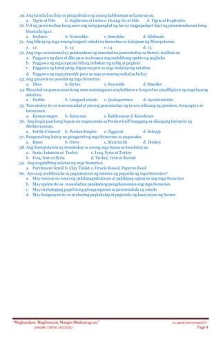 “Maghandum. Maghimurat. Mangin Madinarag-un.” ris_ogeid/ybmozkinp2015
(DREAM. STRIVE. SUCCEED) Page 4
49. Ang kambal na ilog na pinagsibulanng unang kabihasnan sa kasaysayan.
a. Tigris at Nile b. Euphrates at Indusc. Huang Ho at Nile d. Tigris at Euphrates
50. Uri ng pamumuhay kung saan ang isang pangkat ng tao ay nagpapalipat‐lipat ng panananahanan kung
kinakailangan.
a. Barbaro b. Nomadiko c. Semetiko d. Sibilisado
51. Ang bilang ng mga unang lungsod‐estado na bumubuosa kalupaan ng Mesopotamia.
a. 12 b. 13 c. 14 d. 15
52. Ang mga sumusunod ay palatandaan ng maunlad na pamumuhay sa Sumer, malibansa
a. Paggawa ng dam at dike para maiwasan ang malubhang epekto ng pagbaha
b. Paggawa ng mga tapayan bilang imbakan ng tubig at pagkain
c. Paggawa ng kanal pang‐irigasyonpara sa mga malalayong sakahan
d. Paggawa ng mga piramide para sa mga yumaong mahal sa buhay
53. Ang ginamit na panulat ng mga Sumerian
a. Titus b. Stylus c. Reynolds d. Staedler
54. Maunlad na pamayanan kung saan matatagpuanang kabisera o lungsod na pinaliligiran ng mga lupang
sakahan.
a. Pueblo b. Lungsod‐estado c. Quinquereme d. Ayuntamiento
55. Tumutukoy ito sa mas maunlad at pinong pamumuhay ng tao na nilinang ng panahon, heograpiya at
karanasan.
a. Kamuwangan b. Kalayaan c. Kabihasnan d. Kaunlaran
56. Ang hugis paarkong lupain na nagmumula sa Persian Gulf hanggang sa silangang baybayin ng
Mediterranean.
a. Fertile Crescent b. Persian Empire c. Ziggurat d. Satrapy
57. Pangunahing hayop na ginagamit ng mga Sumerian sa pagsasaka.
a. Bison b. Oxen c. Mammoth d. Donkey
58. Ang Mesopotamia ay tumutukoy sa anong mga bansa sa kasalukuyan.
a. Syria, Lebanon at Turkey c. Iraq, Syria at Turkey
b. Iraq, Iran at Syria d. Turkey, Iran at Kuwait
59. Ang nagsisilbing sulatan ng mga Sumerian.
a. Parchment Scroll b. Clay Tablet c. Oracle Boned. Papyrus Reed
60. Ano ang mahihinuha sa pagkakaroon ng sistema ng pagsulat ng mga Sumerian?
a. May mataas na antas ng pakikipagtalastasan at pakikipag‐ugnayan ang mga Sumerian
b. May epekto ito sa maunlad na patakarang pangekonomiya ang mga Sumerian
c. May mahalagang papel itong ginagampanansa pamamahala ng estado
d. May kaugnayanito sa mabuting pagkakalap at pagtatala ng kasaysayanng Sumer
 