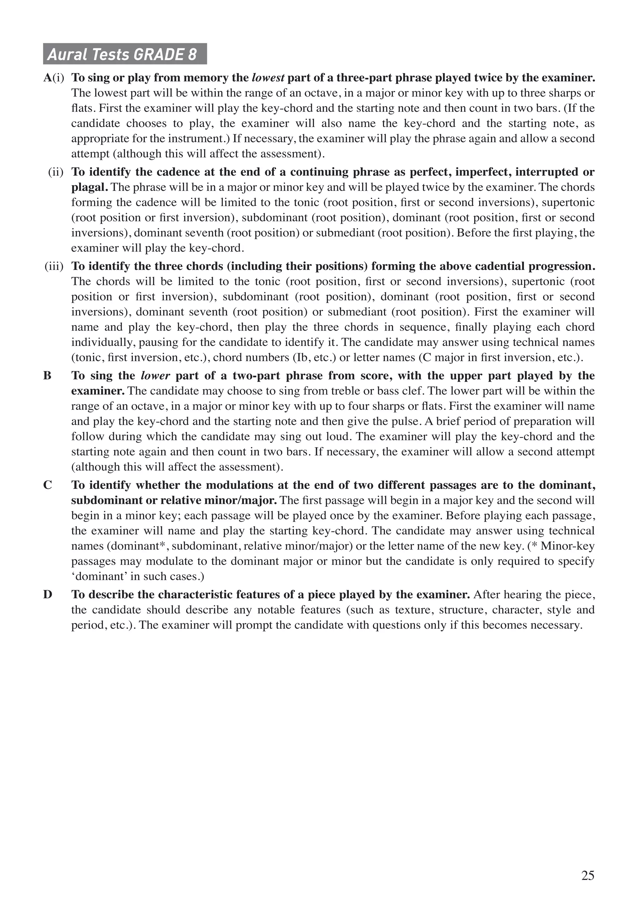 Aural Tests GRADE 8
A(i) To sing or play from memory the lowest part of a three-part phrase played twice by the examiner.
The lowest part will be within the range of an octave, in a major or minor key with up to three sharps or
ﬂats. First the examiner will play the key-chord and the starting note and then count in two bars. (If the
candidate chooses to play, the examiner will also name the key-chord and the starting note, as
appropriate for the instrument.) If necessary, the examiner will play the phrase again and allow a second
attempt (although this will affect the assessment).
(ii) To identify the cadence at the end of a continuing phrase as perfect, imperfect, interrupted or
plagal. The phrase will be in a major or minor key and will be played twice by the examiner. The chords
forming the cadence will be limited to the tonic (root position, ﬁrst or second inversions), supertonic
(root position or ﬁrst inversion), subdominant (root position), dominant (root position, ﬁrst or second
inversions), dominant seventh (root position) or submediant (root position). Before the ﬁrst playing, the
examiner will play the key-chord.
(iii) To identify the three chords (including their positions) forming the above cadential progression.
The chords will be limited to the tonic (root position, ﬁrst or second inversions), supertonic (root
position or ﬁrst inversion), subdominant (root position), dominant (root position, ﬁrst or second
inversions), dominant seventh (root position) or submediant (root position). First the examiner will
name and play the key-chord, then play the three chords in sequence, ﬁnally playing each chord
individually, pausing for the candidate to identify it. The candidate may answer using technical names
(tonic, ﬁrst inversion, etc.), chord numbers (Ib, etc.) or letter names (C major in ﬁrst inversion, etc.).
B To sing the lower part of a two-part phrase from score, with the upper part played by the
examiner. The candidate may choose to sing from treble or bass clef. The lower part will be within the
range of an octave, in a major or minor key with up to four sharps or ﬂats. First the examiner will name
and play the key-chord and the starting note and then give the pulse. A brief period of preparation will
follow during which the candidate may sing out loud. The examiner will play the key-chord and the
starting note again and then count in two bars. If necessary, the examiner will allow a second attempt
(although this will affect the assessment).
C To identify whether the modulations at the end of two different passages are to the dominant,
subdominant or relative minor/major. The ﬁrst passage will begin in a major key and the second will
begin in a minor key; each passage will be played once by the examiner. Before playing each passage,
the examiner will name and play the starting key-chord. The candidate may answer using technical
names (dominant*, subdominant, relative minor/major) or the letter name of the new key. (* Minor-key
passages may modulate to the dominant major or minor but the candidate is only required to specify
‘dominant’ in such cases.)
D To describe the characteristic features of a piece played by the examiner. After hearing the piece,
the candidate should describe any notable features (such as texture, structure, character, style and
period, etc.). The examiner will prompt the candidate with questions only if this becomes necessary.
25
 