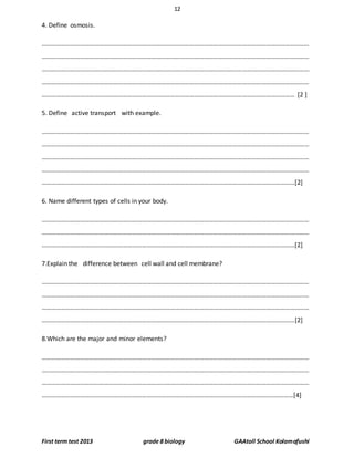 12
First term test 2013 grade 8 biology GAAtoll School Kolamafushi
4. Define osmosis.
……………………………………………………………………………………………………………………………………………………
……………………………………………………………………………………………………………………………………………………
……………………………………………………………………………………………………………………………………………………
……………………………………………………………………………………………………………………………………………………
…………………………………………………………………………………………………………………………………………… [2 ]
5. Define active transport with example.
……………………………………………………………………………………………………………………………………………………
……………………………………………………………………………………………………………………………………………………
……………………………………………………………………………………………………………………………………………………
……………………………………………………………………………………………………………………………………………………
……………………………………………………………………………………………………………………………………………[2]
6. Name different types of cells in your body.
……………………………………………………………………………………………………………………………………………………
……………………………………………………………………………………………………………………………………………………
……………………………………………………………………………………………………………………………………………[2]
7.Explain the difference between cell wall and cell membrane?
……………………………………………………………………………………………………………………………………………………
……………………………………………………………………………………………………………………………………………………
……………………………………………………………………………………………………………………………………………………
……………………………………………………………………………………………………………………………………………[2]
8.Which are the major and minor elements?
……………………………………………………………………………………………………………………………………………………
……………………………………………………………………………………………………………………………………………………
……………………………………………………………………………………………………………………………………………………
………………………………………………………………………………………………………………………………..…………[4]
 