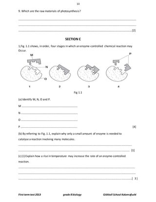 13
First term test 2013 grade 8 biology GAAtoll School Kolamafushi
9. Which are the raw materials of photosynthesis?
……………………………………………………………………………………………………………………………………………………
……………………………………………………………………………………………………………………………………………………
………………………………………………………………………………………………………………………………………………[2]
SECTION C
1,Fig. 1.1 shows, in order, four stages in which an enzyme-controlled chemical reaction may
Occur.
Fig 1.1
(a) Identify M, N, O and P.
M .........................................................................
N ..........................................................................
O ..........................................................................
P .......................................................................... [4]
(b) By referring to Fig. 1.1, explain why only a small amount of enzyme is needed to
catalyse a reaction involving many molecules.
....................................................................................................................................................
................................................................................................................................................. [1]
(c) (i) Explain how a rise in temperature may increase the rate of an enzyme-controlled
reaction.
........................................................................................................................................................
.........................................................................................................................................................
....................................................................................................................................................[ 3 ]
 