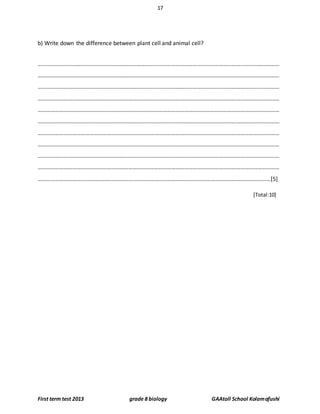 17
First term test 2013 grade 8 biology GAAtoll School Kolamafushi
b) Write down the difference between plant cell and animal cell?
……………………………………………………………………………………………………………………………………………………
……………………………………………………………………………………………………………………………………………………
……………………………………………………………………………………………………………………………………………………
……………………………………………………………………………………………………………………………………………………
……………………………………………………………………………………………………………………………………………………
……………………………………………………………………………………………………………………………………………………
……………………………………………………………………………………………………………………………………………………
……………………………………………………………………………………………………………………………………………………
……………………………………………………………………………………………………………………………………………………
……………………………………………………………………………………………………………………………………………………
………………………………………………………………………………………………………………………………………………[5]
[Total:10]
 