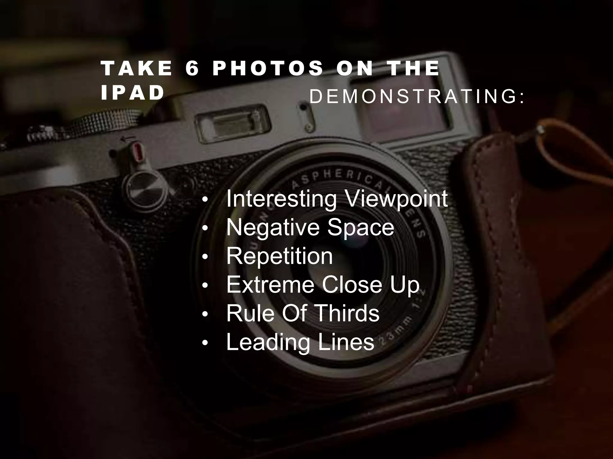 T A K E 6 P H O T O S O N T H E
I P A D D E M O N S T R A T I N G :
• Interesting Viewpoint
• Negative Space
• Repetition
• Extreme Close Up
• Rule Of Thirds
• Leading Lines
 