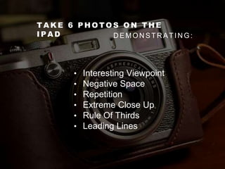 T A K E 6 P H O T O S O N T H E
I P A D D E M O N S T R A T I N G :
• Interesting Viewpoint
• Negative Space
• Repetition
• Extreme Close Up
• Rule Of Thirds
• Leading Lines
 