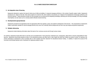 K to 12 BASIC EDUCATION CURRICULUM
K to 12 English Curriculum Guide December 2013 Page 14 of 171
3. An integrative view of learning
Assessment attempts to capture the learner’s total array of skills and abilities. It measures language proficiency in the context of specific subject matter. Assessment
procedures are based on the idea that various aspects of a learner’s life, both academic and personal, are integral to the development of language proficiency and
cannot be ignored. These dimensions include not only processes such as acquiring and integrating knowledge, extending and refining knowledge, and using knowledge
meaningfully, but also issues such as varying student attitudes towards learning.
4. Developmental appropriateness
Assessment procedures set expectations that are appropriate within the cognitive, social, and academic development of the learner. This characteristic of assessment
makes it particularly valuable for second language learners who come from culturally diverse backgrounds and who may have atypical educational experiences.
5. Multiple referencing
Assessment entails obtaining information about the learner from numerous sources and through various means.
For students, assessment should allow them to see their own accomplishments in terms that they understand and, consequently, allows them to assume responsibility for their
learning. Assessment should allow parents to share in the educational process, and offers them a clear insight into what their children are doing in school. For teachers, the
primary advantage of assessment is that it provides data on their students and their classroom for educational decision-making. In addition, it reports the success of the
curriculum and provides teachers with a framework for organizing student’s works.
 