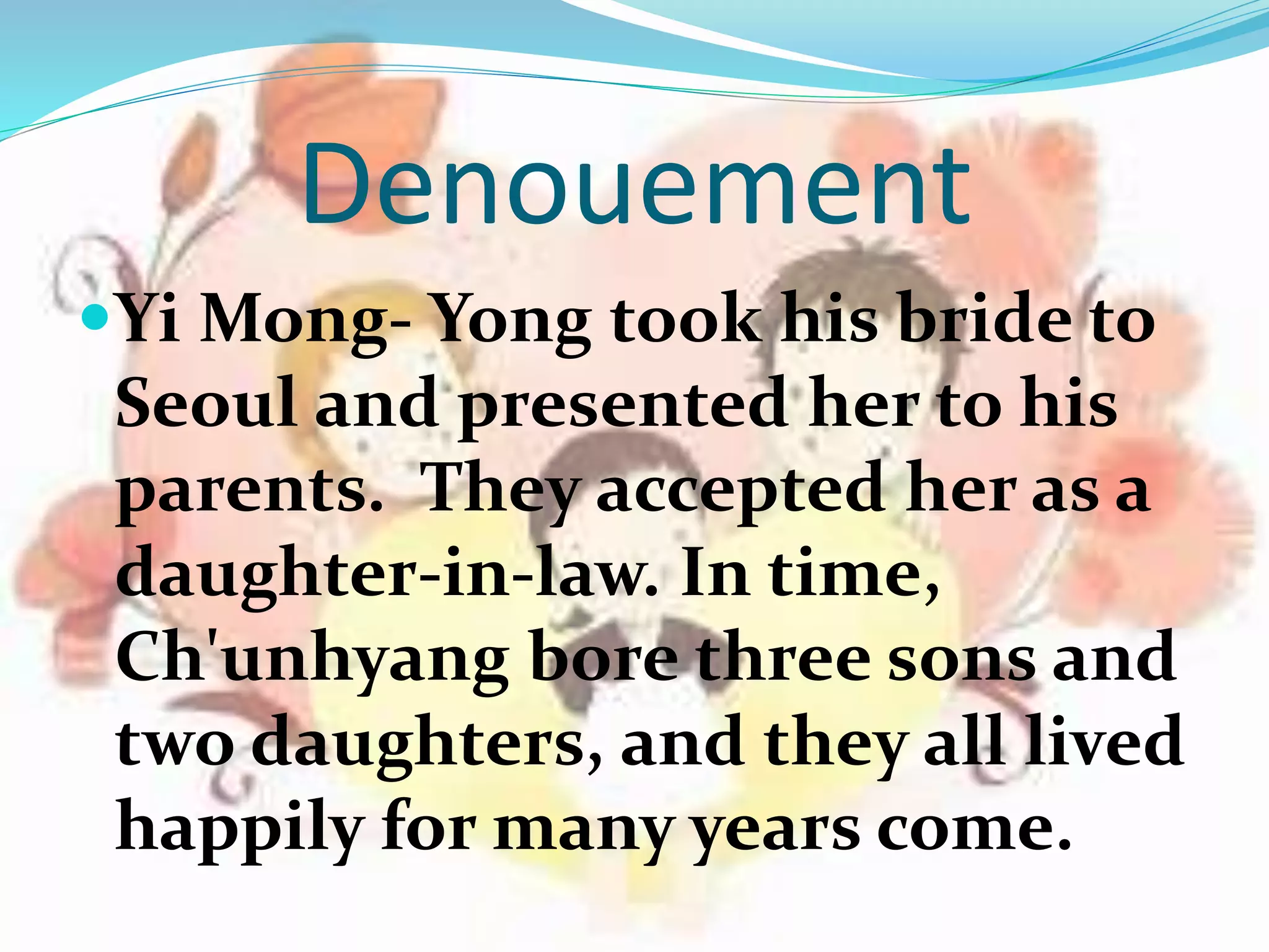 Denouement
Yi Mong- Yong took his bride to
Seoul and presented her to his
parents. They accepted her as a
daughter-in-law. In time,
Ch'unhyang bore three sons and
two daughters, and they all lived
happily for many years come.
 
