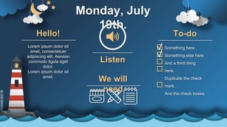 SLIDESMANIA.C
Monday, July
19th.
Lorem ipsum dolor sit
amet, consectetuer
adipiscing elit. Aenean
commodo ligula eget
dolor.
Lorem ipsum dolor sit
amet.
Hello!
Listen
We will
need
Something here.
Something else here
And a third thing
here.
Duplicate the check
mark.
And the check boxes.
To-do
 