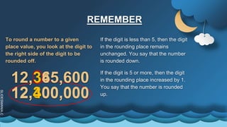 SLIDESMANIA.C
REMEMBER
If the digit is less than 5, then the digit
in the rounding place remains
unchanged. You say that the number
is rounded down.
To round a number to a given
place value, you look at the digit to
the right side of the digit to be
rounded off.
If the digit is 5 or more, then the digit
in the rounding place increased by 1.
You say that the number is rounded
up.
12,345,600
12,300,000
12,365,600
12,400,000
 