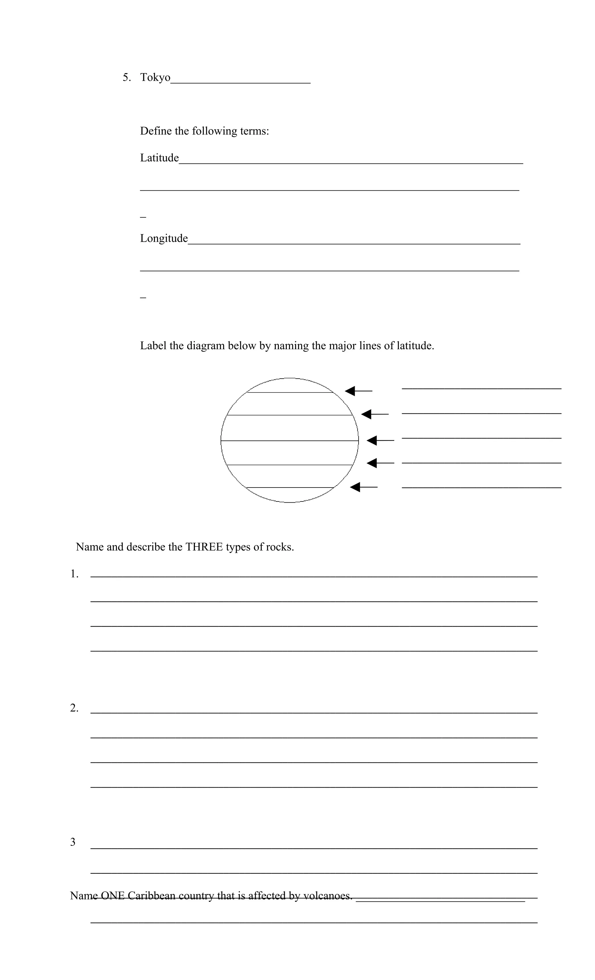 5. Tokyo________________________



              Define the following terms:

              Latitude___________________________________________________________

              _________________________________________________________________

              _

              Longitude_________________________________________________________

              _________________________________________________________________

              _



              Label the diagram below by naming the major lines of latitude.


                                                                     ______________________________

                                                                     ______________________________

                                                                     ______________________________

                                                                     ______________________________

                                                                     ______________________________




 Name and describe the THREE types of rocks.

1.   ____________________________________________________________________________________

     ____________________________________________________________________________________

     ____________________________________________________________________________________

     ____________________________________________________________________________________




2.   ____________________________________________________________________________________

     ____________________________________________________________________________________

     ____________________________________________________________________________________

     ____________________________________________________________________________________




3    ____________________________________________________________________________________

     ____________________________________________________________________________________

   ____________________________________________________________________________________
Name ONE Caribbean country that is affected by volcanoes. _____________________________
     ____________________________________________________________________________________
 