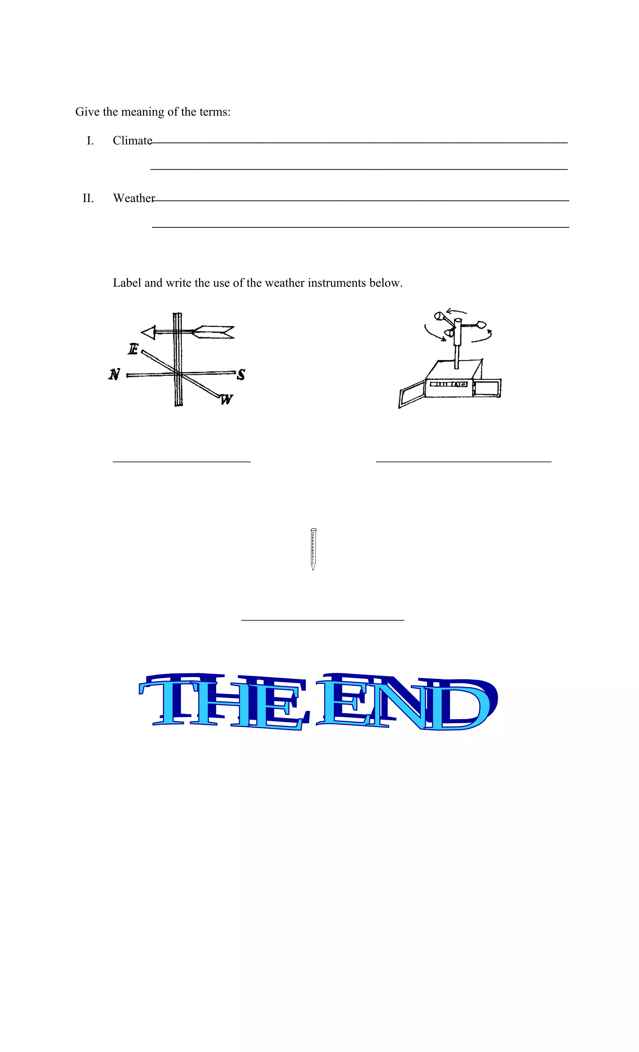 Give the meaning of the terms:

  I.   Climate_________________________________________________________________________
              _________________________________________________________________________

 II.         _________________________________________________________________________
       Weather
              _________________________________________________________________________




       Label and write the use of the weather instruments below.




       ______________________                             ____________________________




                                 __________________________
 