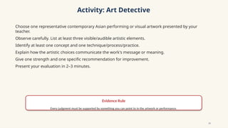 Activity: Art Detective
Choose one representative contemporary Asian performing or visual artwork presented by your
teacher.
Observe carefully. List at least three visible/audible artistic elements.
Identify at least one concept and one technique/process/practice.
Explain how the artistic choices communicate the work's message or meaning.
Give one strength and one specific recommendation for improvement.
Present your evaluation in 2–3 minutes.
Evidence Rule
Every judgment must be supported by something you can point to in the artwork or performance.
10
 