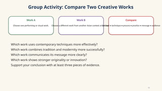 Group Activity: Compare Two Creative Works
Work A
Choose one performing or visual work.
Work B
Choose a different work from another Asian context or art form.
Compare
Concept • technique • process • practice • message • audience
Which work uses contemporary techniques more effectively?
Which work combines tradition and modernity more successfully?
Which work communicates its message more clearly?
Which work shows stronger originality or innovation?
Support your conclusion with at least three pieces of evidence.
11
 