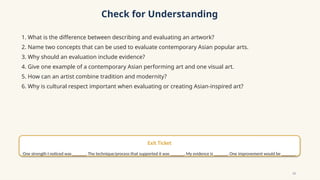 Check for Understanding
1. What is the difference between describing and evaluating an artwork?
2. Name two concepts that can be used to evaluate contemporary Asian popular arts.
3. Why should an evaluation include evidence?
4. Give one example of a contemporary Asian performing art and one visual art.
5. How can an artist combine tradition and modernity?
6. Why is cultural respect important when evaluating or creating Asian-inspired art?
Exit Ticket
One strength I noticed was ______. The technique/process that supported it was ______. My evidence is ______. One improvement would be ______.
13
 