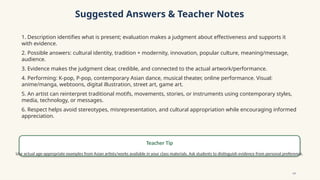 Suggested Answers & Teacher Notes
1. Description identifies what is present; evaluation makes a judgment about effectiveness and supports it
with evidence.
2. Possible answers: cultural identity, tradition + modernity, innovation, popular culture, meaning/message,
audience.
3. Evidence makes the judgment clear, credible, and connected to the actual artwork/performance.
4. Performing: K-pop, P-pop, contemporary Asian dance, musical theater, online performance. Visual:
anime/manga, webtoons, digital illustration, street art, game art.
5. An artist can reinterpret traditional motifs, movements, stories, or instruments using contemporary styles,
media, technology, or messages.
6. Respect helps avoid stereotypes, misrepresentation, and cultural appropriation while encouraging informed
appreciation.
Teacher Tip
Use actual age-appropriate examples from Asian artists/works available in your class materials. Ask students to distinguish evidence from personal preference.
14
 