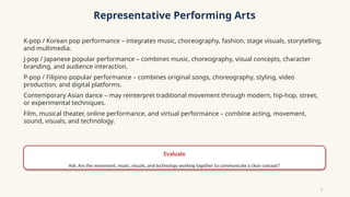 Representative Performing Arts
K-pop / Korean pop performance – integrates music, choreography, fashion, stage visuals, storytelling,
and multimedia.
J-pop / Japanese popular performance – combines music, choreography, visual concepts, character
branding, and audience interaction.
P-pop / Filipino popular performance – combines original songs, choreography, styling, video
production, and digital platforms.
Contemporary Asian dance – may reinterpret traditional movement through modern, hip-hop, street,
or experimental techniques.
Film, musical theater, online performance, and virtual performance – combine acting, movement,
sound, visuals, and technology.
Evaluate
Ask: Are the movement, music, visuals, and technology working together to communicate a clear concept?
5
 