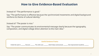 How to Give Evidence-Based Evaluation
Instead of: “The performance is good.”
Say: “The performance is effective because the synchronized movements and digital background
reinforce its theme of cultural identity.”
Instead of: “The poster is nice.”
Say: “The poster communicates its environmental message clearly because the typography,
composition, and digital collage direct attention to the main idea.”
Useful Sentence Frame
I think the work is ______ because ______. The artist uses ______, which helps communicate ______. One improvement would be ______.
9
 