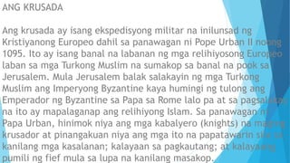 ANG KRUSADA
Ang krusada ay isang ekspedisyong militar na inilunsad ng
Kristiyanong Europeo dahil sa panawagan ni Pope Urban II noong
1095. Ito ay isang banal na labanan ng mga relihiyosong Europeo
laban sa mga Turkong Muslim na sumakop sa banal na pook sa
Jerusalem. Mula Jerusalem balak salakayin ng mga Turkong
Muslim ang Imperyong Byzantine kaya humingi ng tulong ang
Emperador ng Byzantine sa Papa sa Rome lalo pa at sa pagsalakay
na ito ay mapalaganap ang relihiyong Islam. Sa panawagan ni
Papa Urban, hinimok niya ang mga kabalyero (knights) na maging
krusador at pinangakuan niya ang mga ito na papatawarin sila sa
kanilang mga kasalanan; kalayaan sa pagkautang; at kalayaang
pumili ng fief mula sa lupa na kanilang masakop.
 