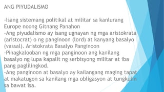 ANG PIYUDALISMO
-Isang sistemang politikal at militar sa kanlurang
Europe noong Gitnang Panahon
-Ang piyudalismo ay isang ugnayan ng mga aristokrata
(aristocrat) o ng panginoon (lord) at kanyang basalyo
(vassal). Aristokrata Basalyo Panginoon
-Pinagkalooban ng mga panginoon ang kanilang
basalyo ng lupa kapalit ng serbisyong militar at iba
pang paglilingkod.
-Ang panginoon at basalyo ay kailangang maging tapat
at makatugon sa kanilang mga obligasyon at tungkulin
sa bawat isa.
 