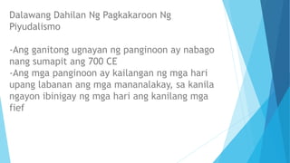 Dalawang Dahilan Ng Pagkakaroon Ng
Piyudalismo
-Ang ganitong ugnayan ng panginoon ay nabago
nang sumapit ang 700 CE
-Ang mga panginoon ay kailangan ng mga hari
upang labanan ang mga mananalakay, sa kanila
ngayon ibinigay ng mga hari ang kanilang mga
fief
 