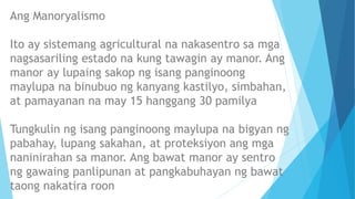 Ang Manoryalismo
Ito ay sistemang agricultural na nakasentro sa mga
nagsasariling estado na kung tawagin ay manor. Ang
manor ay lupaing sakop ng isang panginoong
maylupa na binubuo ng kanyang kastilyo, simbahan,
at pamayanan na may 15 hanggang 30 pamilya
Tungkulin ng isang panginoong maylupa na bigyan ng
pabahay, lupang sakahan, at proteksiyon ang mga
naninirahan sa manor. Ang bawat manor ay sentro
ng gawaing panlipunan at pangkabuhayan ng bawat
taong nakatira roon
 
