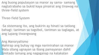 Ang buong populasyon sa manor ay sama- samang
nagtatrabaho sa bukid kaya pinairal ang tinawag na
three-field system
Three-field System
-Sa sistemang ito, ang bukirin ay hinati sa tatlong
bahagi: taniman sa tagsibol, taniman sa taglagas, at
ang lupang tiwangwang
Ang Manoryalismo
Mahirap ang buhay ng mga naninirahan sa manor
Wala silang ugnayan sa ibang pamayanan dahil
limitado lamang ang nagaganap na kalakalan
 