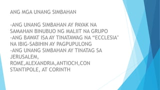 ANG MGA UNANG SIMBAHAN
-ANG UNANG SIMBAHAN AY PAYAK NA
SAMAHAN BINUBUO NG MALIIT NA GRUPO
-ANG BAWAT ISA AY TINATAWAG NA “ECCLESIA"
NA IBIG-SABIHIN AY PAGPUPULONG
-ANG UNANG SIMBAHAN AY TINATAG SA
JERUSALEM,
ROME,ALEXANDRIA,ANTIOCH,CON
STANTIPOLE, AT CORINTH
 