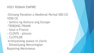 HOLY ROMAN EMPIRE
-Gitnang Panahon o Medieval Period 500 CE-
1050 CE
- Sentro ng Kultura ang Europe
-TRIBONG FRANK
- Gaul o France
- CLOVIS - pinuno
- CLOTILDE
kristiyanong asawa ni clovis
- Dinastiyang Merovingian
Bayaning Merovaeus
 