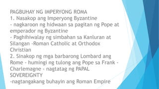 PAGBUHAY NG IMPERYONG ROMA
1. Nasakop ang Imperyong Byzantine
- nagkaroon ng hidwaan sa pagitan ng Pope at
emperador ng Byzantine
- Paghihiwalay ng simbahan sa Kanluran at
Silangan -Roman Catholic at Orthodox
Christian
2. Sinakop ng mga barbarong Lombard ang
Rome - humingi ng tulong ang Pope sa Frank -
Charlemagne - nagtatag ng PAPAL
SOVEREIGNTY
-nagtangakang buhayin ang Roman Empire
 
