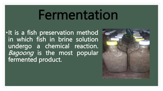 Fermentation
•It is a fish preservation method
in which fish in brine solution
undergo a chemical reaction.
Bagoong is the most popular
fermented product.
 