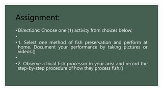 Assignment:
• Directions: Choose one (1) activity from choices below;
•
• 1. Select one method of fish preservation and perform at
home. Document your performance by taking pictures or
videos.()
•
• 2. Observe a local fish processor in your area and record the
step-by-step procedure of how they process fish.()
 