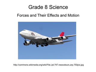 Grade 8 Science
   Forces and Their Effects and Motion




http://commons.wikimedia.org/wiki/File:Jal.747.newcolours.arp.750pix.jpg
 