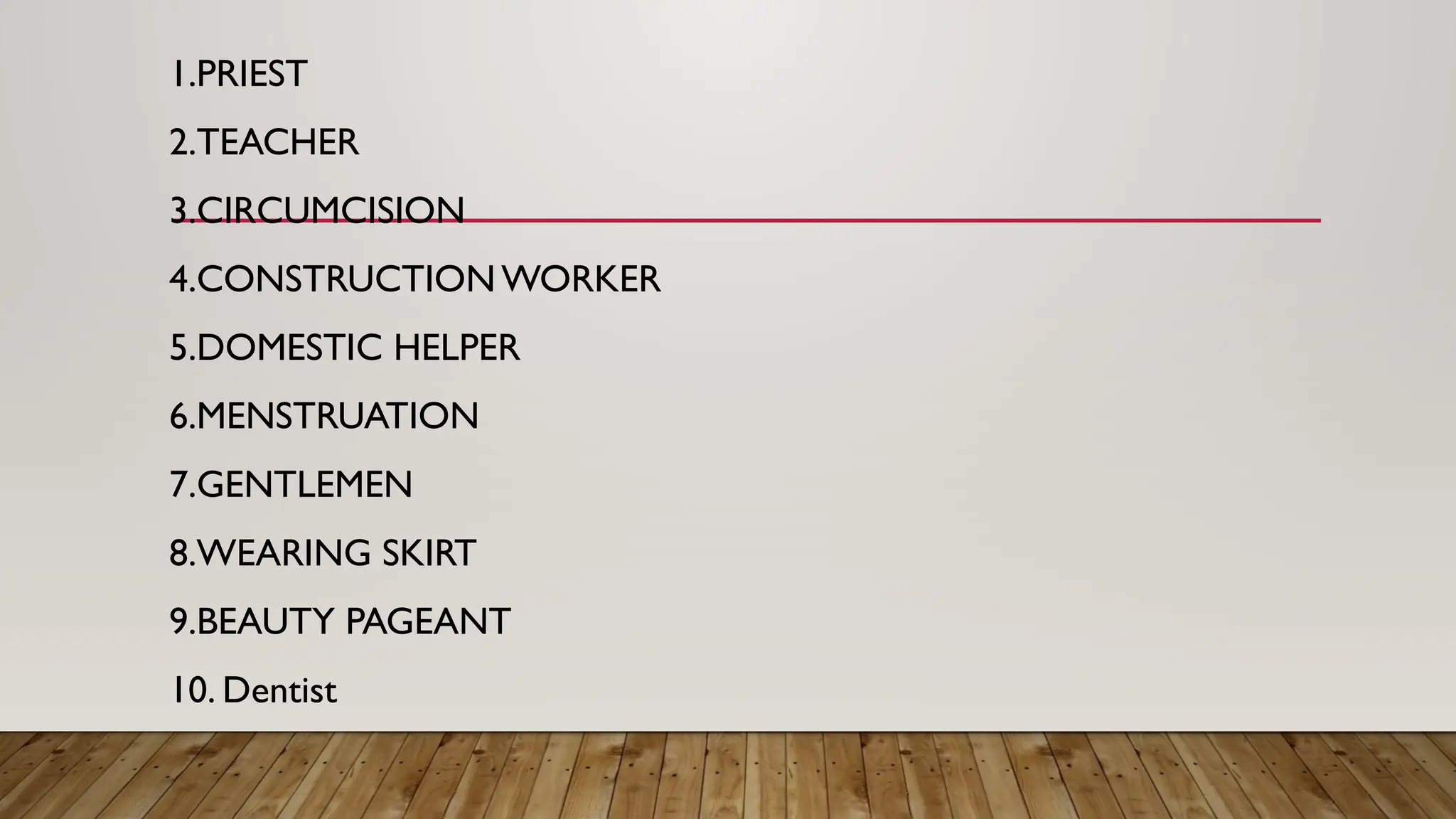 1.PRIEST
2.TEACHER
3.CIRCUMCISION
4.CONSTRUCTION WORKER
5.DOMESTIC HELPER
6.MENSTRUATION
7.GENTLEMEN
8.WEARING SKIRT
9.BEAUTY PAGEANT
10. Dentist