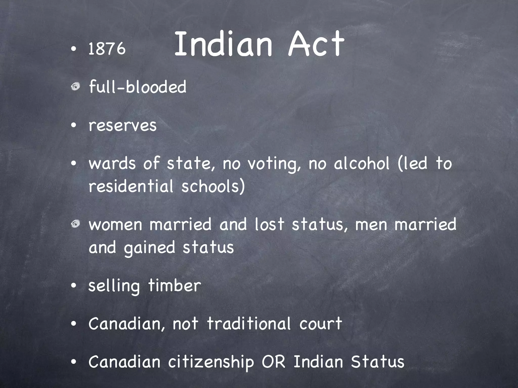 Indian Act 1876 full-blooded reserves wards of state, no voting, no alcohol (led to residential schools) women married and lost status, men married and gained status selling timber Canadian, not traditional court Canadian citizenship OR Indian Status 