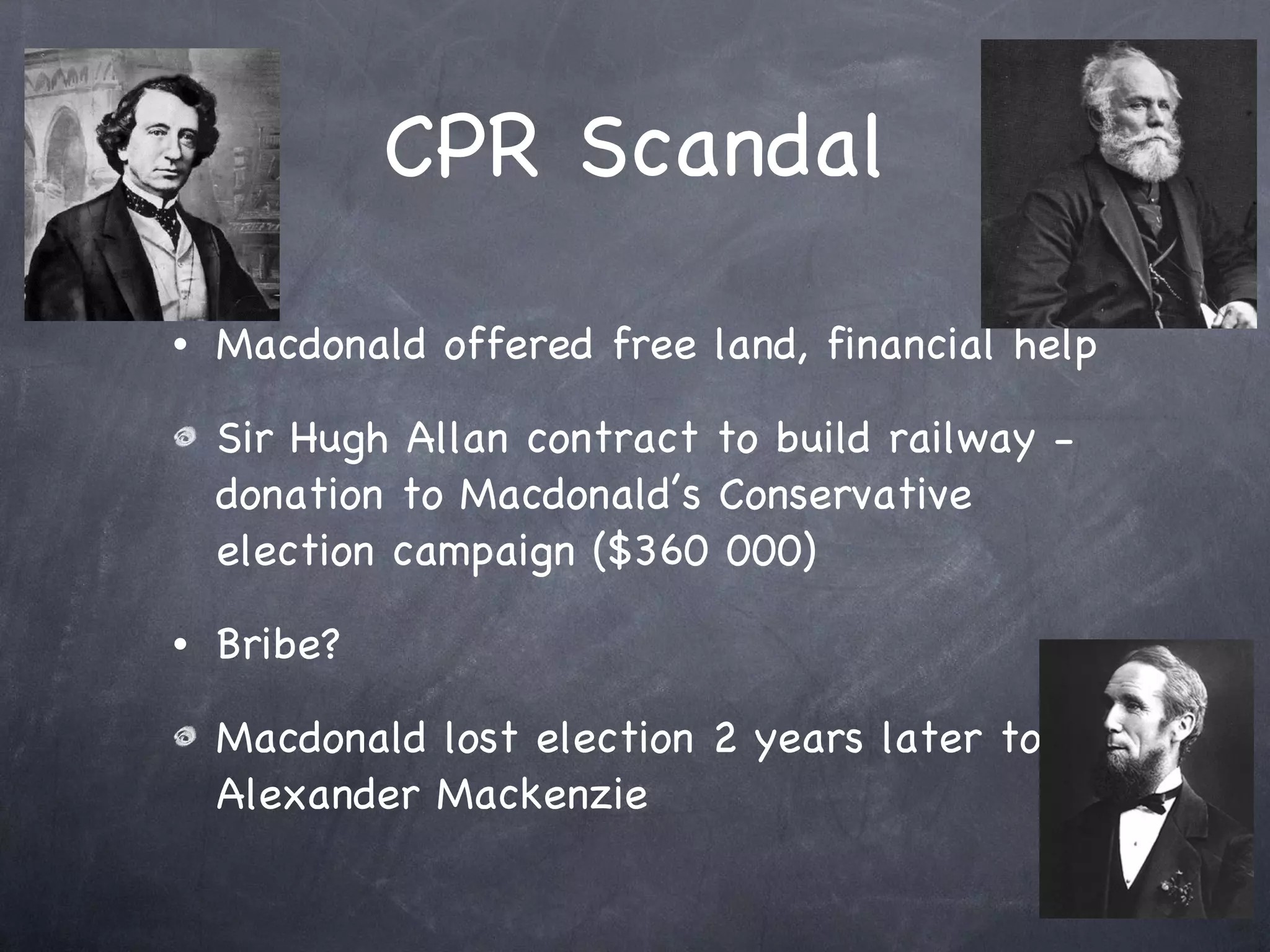 CPR Scandal Macdonald offered free land, financial help  Sir Hugh Allan contract to build railway - donation to Macdonald’s Conservative election campaign ($360 000) Bribe? Macdonald lost election 2 years later to Alexander Mackenzie 
