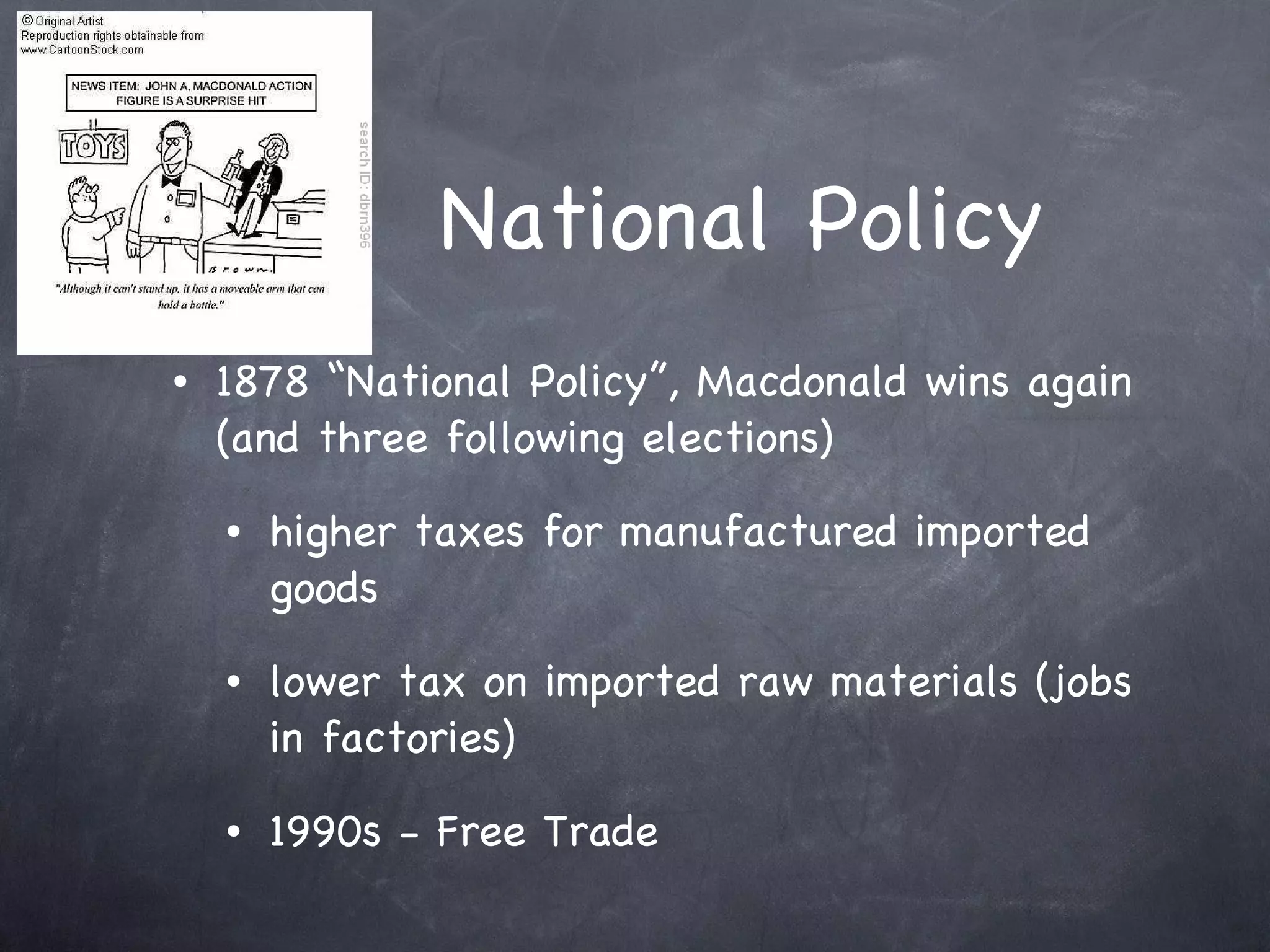National Policy 1878 “National Policy”, Macdonald wins again (and three following elections) higher taxes for manufactured imported goods lower tax on imported raw materials (jobs in factories) 1990s - Free Trade 