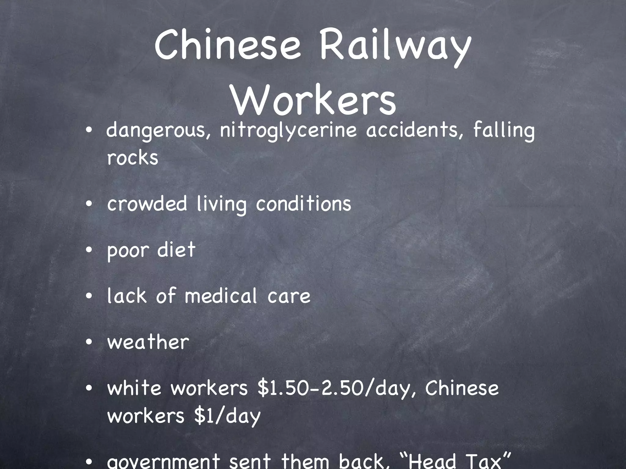 Chinese Railway Workers dangerous, nitroglycerine accidents, falling rocks crowded living conditions poor diet lack of medical care weather white workers $1.50-2.50/day, Chinese workers $1/day government sent them back, “Head Tax” 