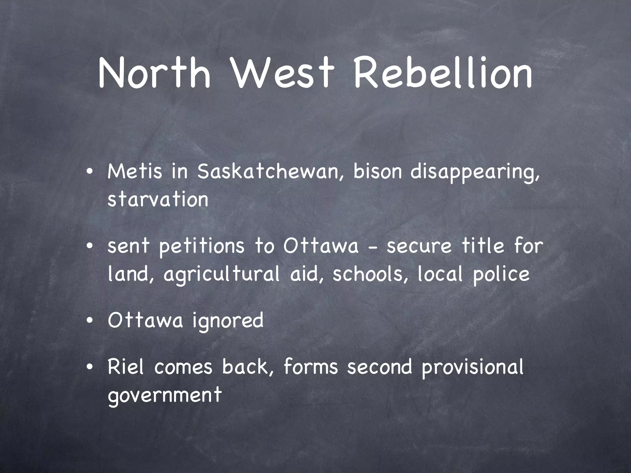 North West Rebellion Metis in Saskatchewan, bison disappearing, starvation sent petitions to Ottawa - secure title for land, agricultural aid, schools, local police Ottawa ignored Riel comes back, forms second provisional government 
