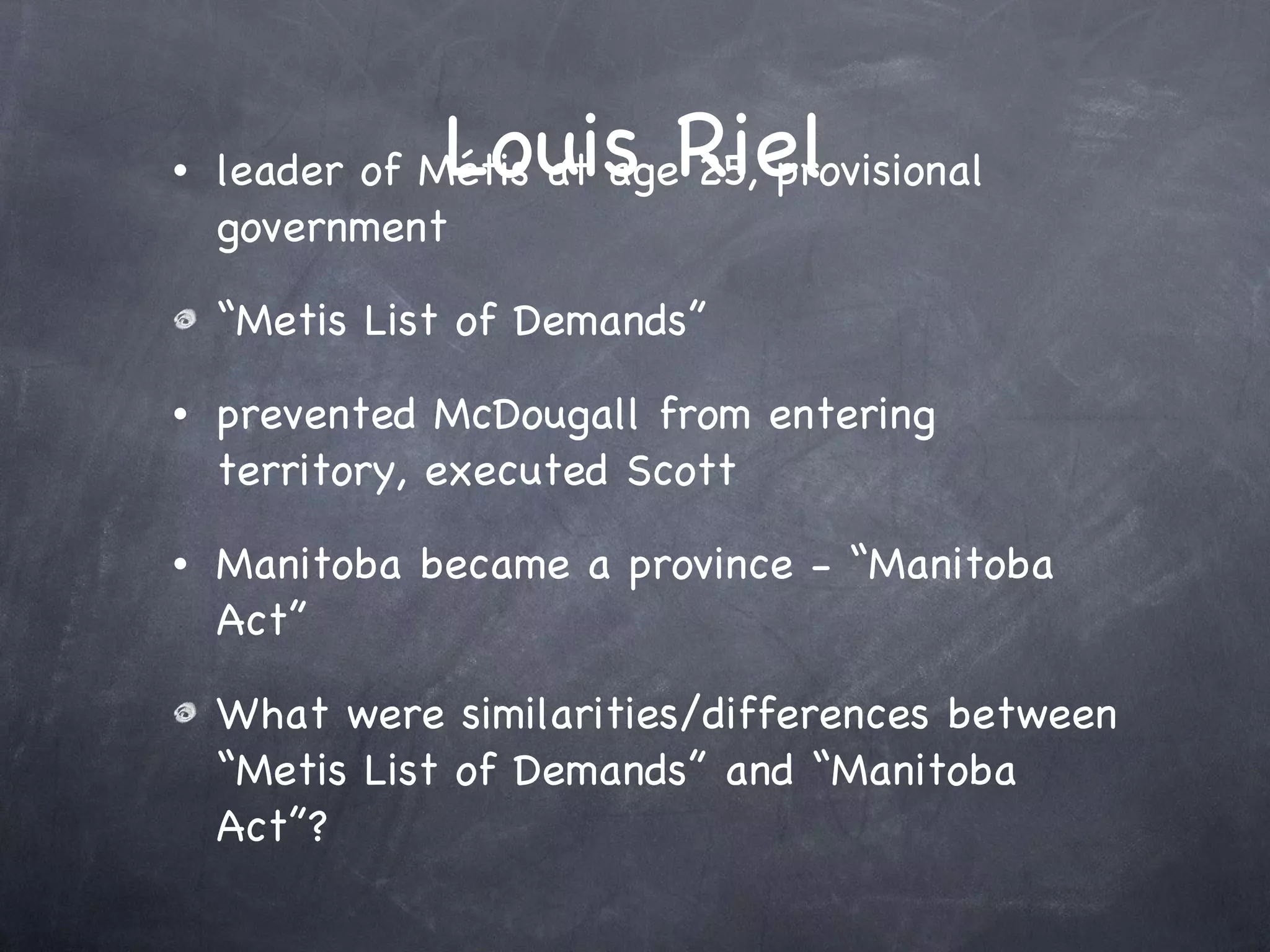 Louis Riel leader of Métis at age 25, provisional government “Metis List of Demands” prevented McDougall from entering territory, executed Scott Manitoba became a province - “Manitoba Act” What were similarities/differences between “Metis List of Demands” and “Manitoba Act”? 