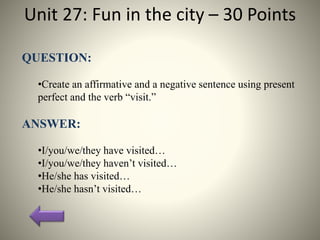 Unit 27: Fun in the city – 30 Points
QUESTION:
•Create an affirmative and a negative sentence using present
perfect and the verb “visit.”
ANSWER:
•I/you/we/they have visited…
•I/you/we/they haven’t visited…
•He/she has visited…
•He/she hasn’t visited…
 