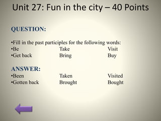 Unit 27: Fun in the city – 40 Points
QUESTION:
•Fill in the past participles for the following words:
•Be Take Visit
•Get back Bring Buy
ANSWER:
•Been Taken Visited
•Gotten back Brought Bought
 