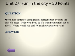 Unit 27: Fun in the city – 50 Points
QUESTION:
•Form four sentences using present perfect about a visit to the
city of Struga. What would you do if a friend came from out of
town? Where would you eat? What sites would you visit?
ANSWER:
•…
 