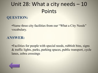 Unit 28: What a city needs – 10
Points
QUESTION:
•Name three city facilities from our “What a City Needs”
vocabulary.
ANSWER:
•Facilities for people with special needs, rubbish bins, signs
& traffic lights, parks, parking spaces, public transport, cycle
lanes, zebra crossings
 