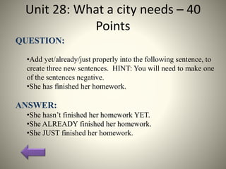 Unit 28: What a city needs – 40
Points
QUESTION:
•Add yet/already/just properly into the following sentence, to
create three new sentences. HINT: You will need to make one
of the sentences negative.
•She has finished her homework.
ANSWER:
•She hasn’t finished her homework YET.
•She ALREADY finished her homework.
•She JUST finished her homework.
 
