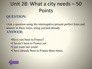 Unit 28: What a city needs – 50
Points
QUESTION:
•Ask a question using the interrogative present perfect form and
answer in three ways, using yet/just/already.
ANSWER:
•Have you been to France?
•I haven’t been to France yet.
•I just went last week!
•I have already been to France three times.
 